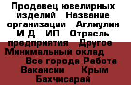 Продавец ювелирных изделий › Название организации ­ Аглиулин И.Д,, ИП › Отрасль предприятия ­ Другое › Минимальный оклад ­ 30 000 - Все города Работа » Вакансии   . Крым,Бахчисарай